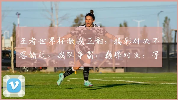 王者世界杯激战正酣，精彩对决不容错过，战队争霸，巅峰对决，等你来战