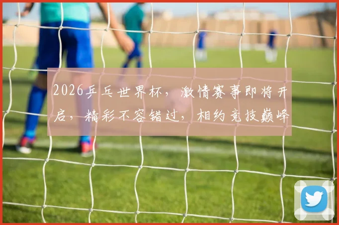 2026乒乓世界杯，激情赛事即将开启，精彩不容错过，相约竞技巅峰