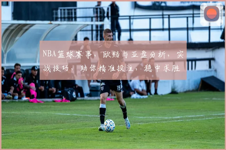NBA篮球赛事，欧赔与亚盘分析，实战技巧，助你精准投注，稳中求胜，三招必备