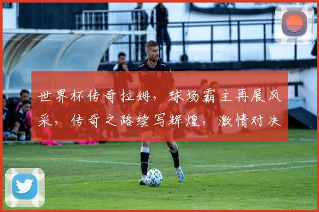 世界杯传奇拉姆，球场霸主再展风采，传奇之路续写辉煌，激情对决不容错过