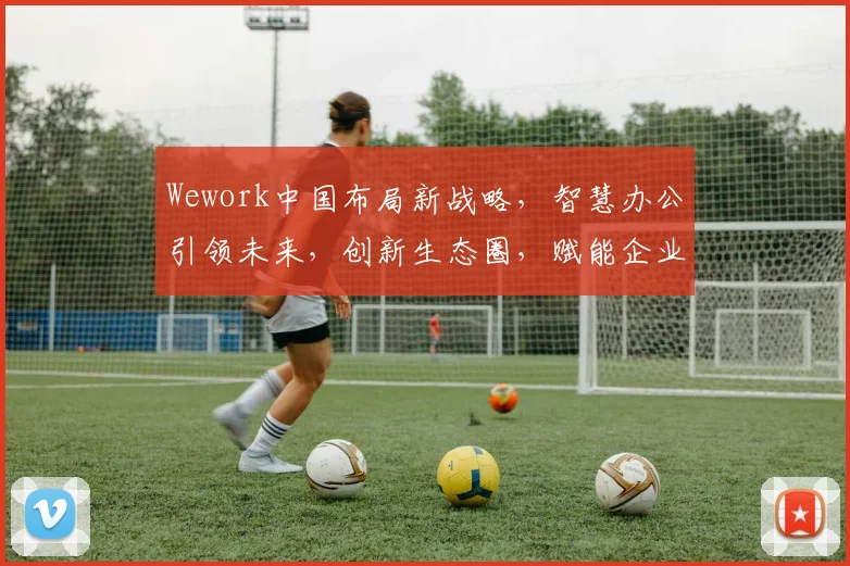 Wework中国布局新战略，智慧办公引领未来，创新生态圈，赋能企业成长，三重惊喜等你来